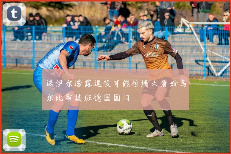 诺伊尔透露退役可能性增大看好乌尔比希接班德国国门